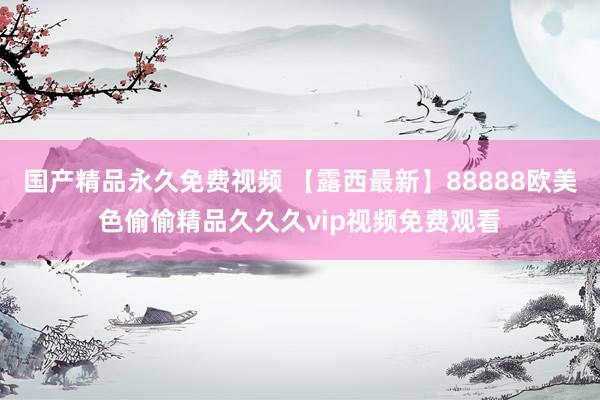 国产精品永久免费视频 【露西最新】88888欧美色偷偷精品久久久vip视频免费观看