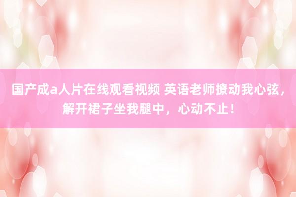 国产成a人片在线观看视频 英语老师撩动我心弦，解开裙子坐我腿中，心动不止！