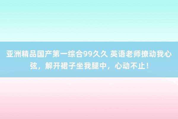 亚洲精品国产第一综合99久久 英语老师撩动我心弦，解开裙子坐我腿中，心动不止！