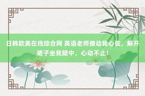 日韩欧美在线综合网 英语老师撩动我心弦，解开裙子坐我腿中，心动不止！