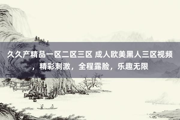 久久产精品一区二区三区 成人欧美黑人三区视频，精彩刺激，全程露脸，乐趣无限