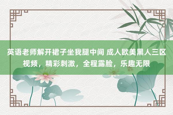 英语老师解开裙子坐我腿中间 成人欧美黑人三区视频，精彩刺激，全程露脸，乐趣无限