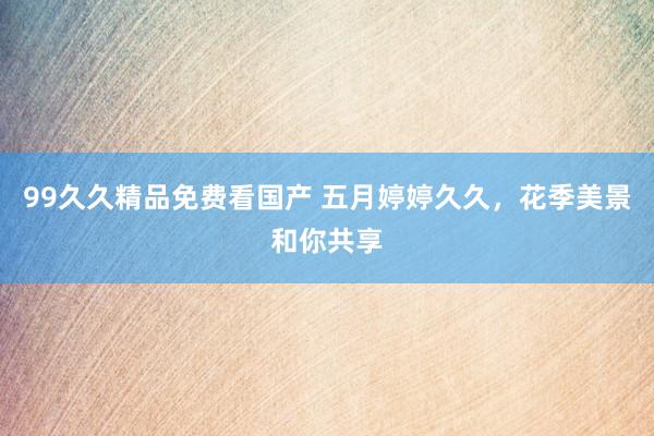99久久精品免费看国产 五月婷婷久久，花季美景和你共享
