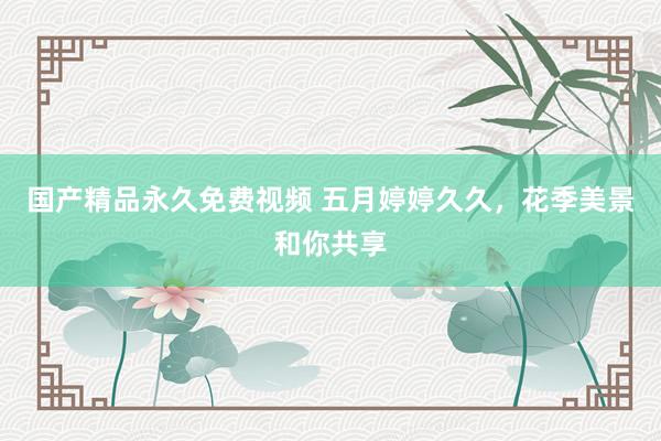 国产精品永久免费视频 五月婷婷久久，花季美景和你共享