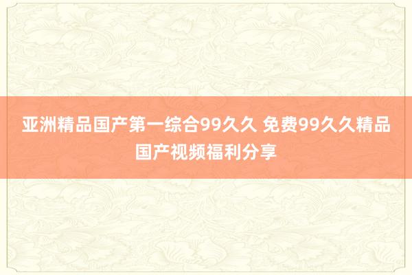 亚洲精品国产第一综合99久久 免费99久久精品国产视频福利分享