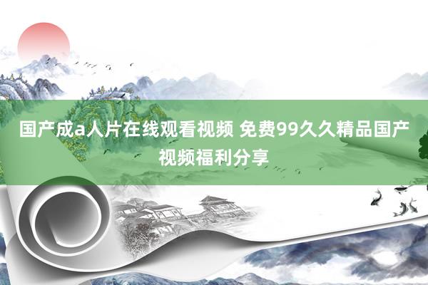 国产成a人片在线观看视频 免费99久久精品国产视频福利分享