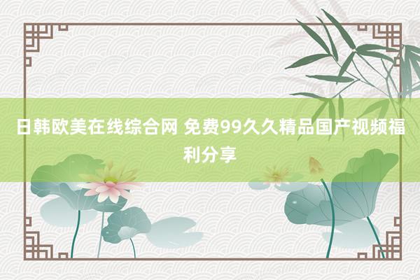日韩欧美在线综合网 免费99久久精品国产视频福利分享