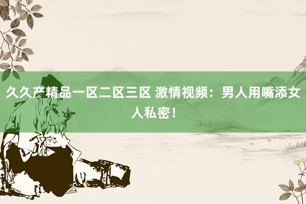 久久产精品一区二区三区 激情视频：男人用嘴添女人私密！