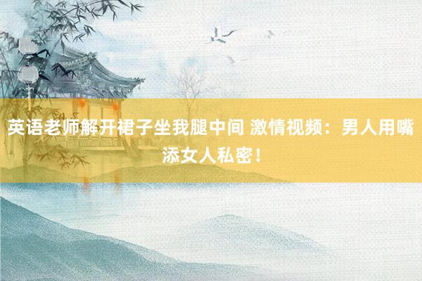 英语老师解开裙子坐我腿中间 激情视频：男人用嘴添女人私密！