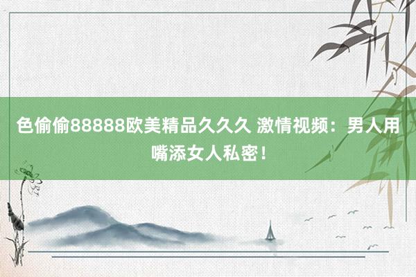 色偷偷88888欧美精品久久久 激情视频：男人用嘴添女人私密！