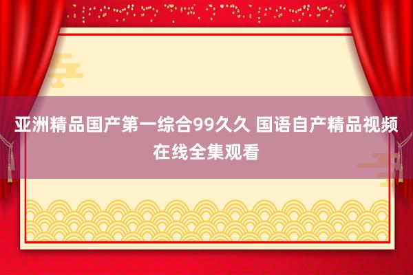 亚洲精品国产第一综合99久久 国语自产精品视频在线全集观看