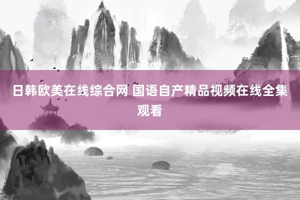 日韩欧美在线综合网 国语自产精品视频在线全集观看