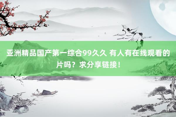 亚洲精品国产第一综合99久久 有人有在线观看的片吗？求分享链接！