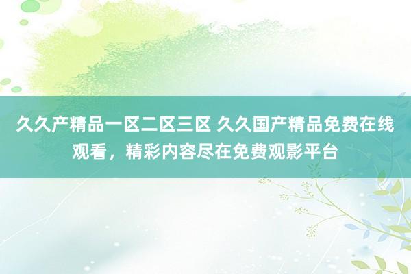 久久产精品一区二区三区 久久国产精品免费在线观看，精彩内容尽在免费观影平台