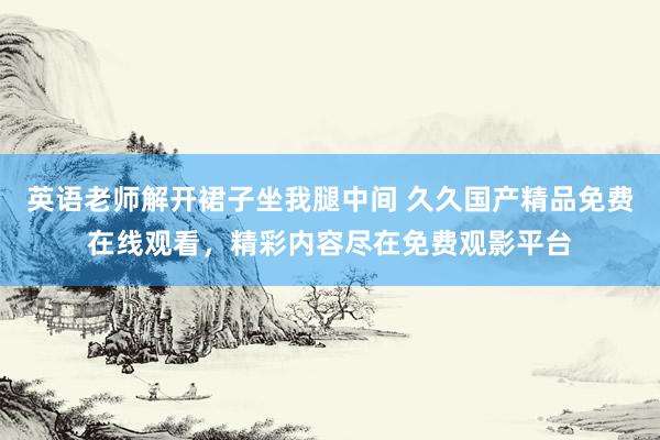 英语老师解开裙子坐我腿中间 久久国产精品免费在线观看，精彩内容尽在免费观影平台