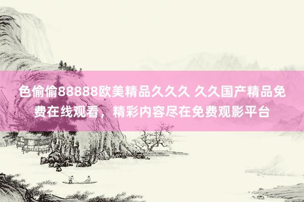 色偷偷88888欧美精品久久久 久久国产精品免费在线观看，精彩内容尽在免费观影平台