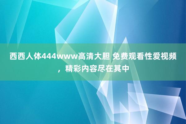 西西人体444www高清大胆 免费观看性爱视频，精彩内容尽在其中
