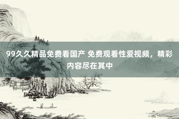 99久久精品免费看国产 免费观看性爱视频，精彩内容尽在其中
