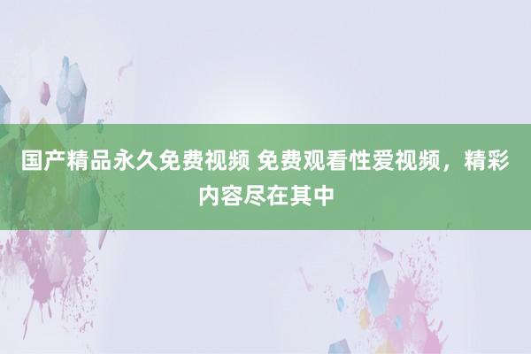 国产精品永久免费视频 免费观看性爱视频，精彩内容尽在其中