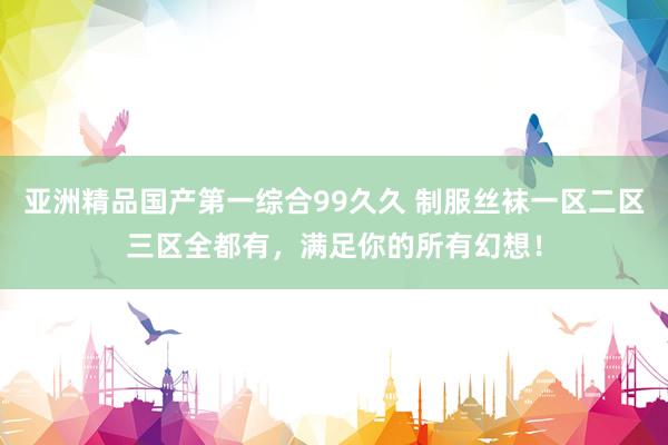 亚洲精品国产第一综合99久久 制服丝袜一区二区三区全都有，满足你的所有幻想！
