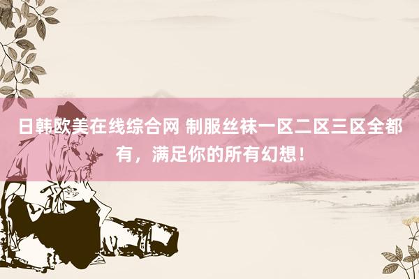日韩欧美在线综合网 制服丝袜一区二区三区全都有，满足你的所有幻想！