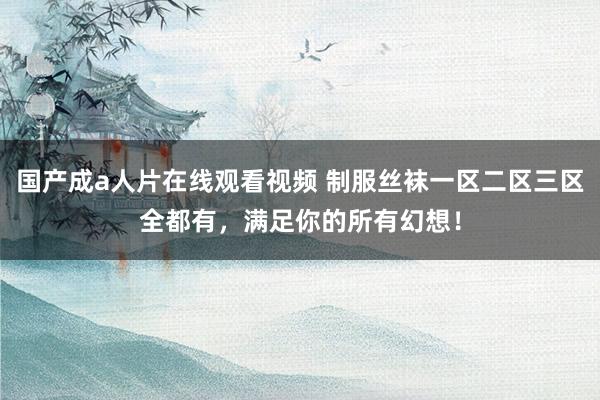 国产成a人片在线观看视频 制服丝袜一区二区三区全都有，满足你的所有幻想！