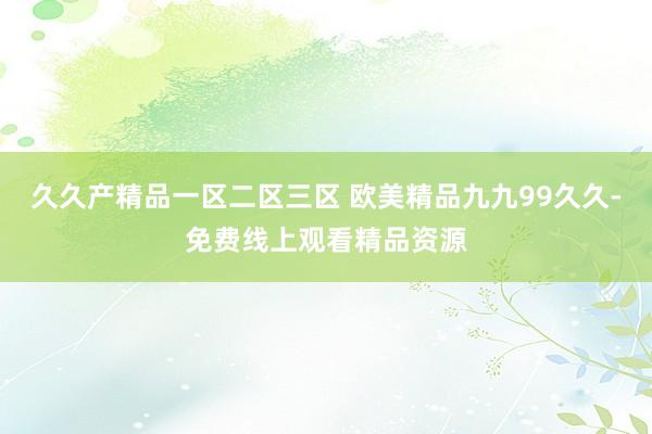 久久产精品一区二区三区 欧美精品九九99久久-免费线上观看精品资源