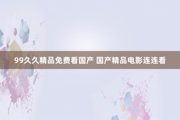 99久久精品免费看国产 国产精品电影连连看