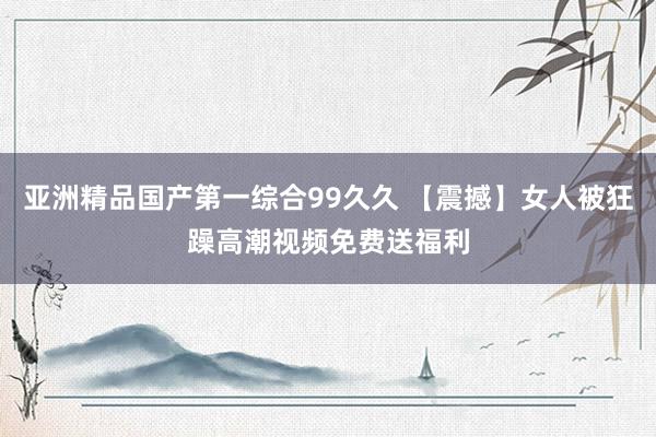 亚洲精品国产第一综合99久久 【震撼】女人被狂躁高潮视频免费送福利