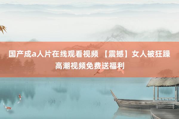国产成a人片在线观看视频 【震撼】女人被狂躁高潮视频免费送福利