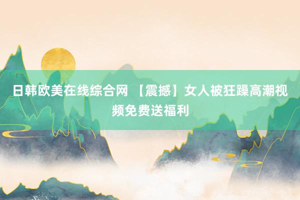 日韩欧美在线综合网 【震撼】女人被狂躁高潮视频免费送福利