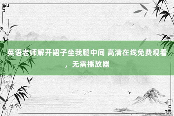 英语老师解开裙子坐我腿中间 高清在线免费观看，无需播放器
