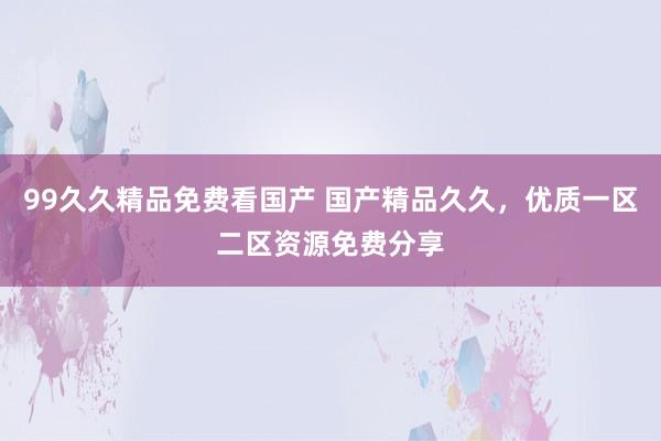 99久久精品免费看国产 国产精品久久，优质一区二区资源免费分享