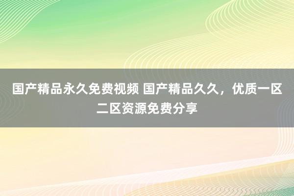 国产精品永久免费视频 国产精品久久，优质一区二区资源免费分享