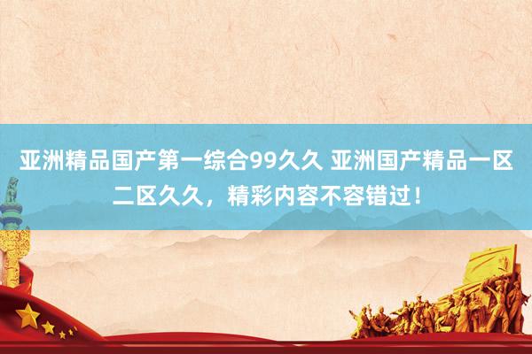 亚洲精品国产第一综合99久久 亚洲国产精品一区二区久久，精彩内容不容错过！