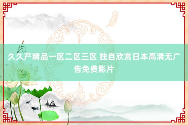 久久产精品一区二区三区 独自欣赏日本高清无广告免费影片