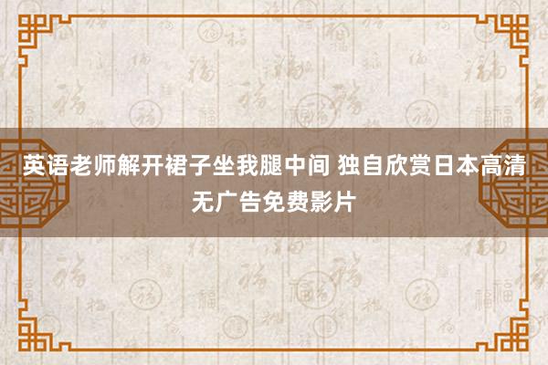 英语老师解开裙子坐我腿中间 独自欣赏日本高清无广告免费影片