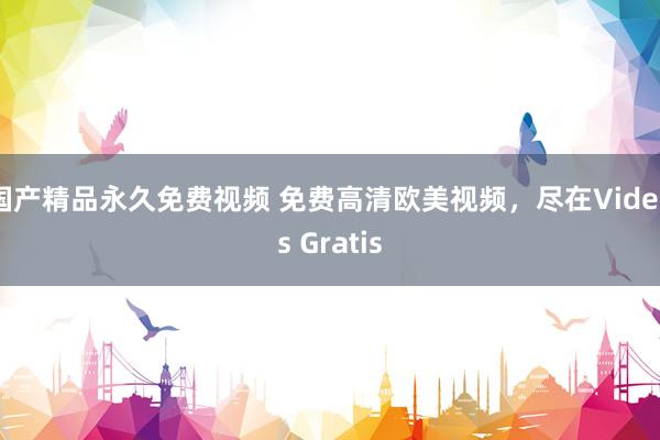国产精品永久免费视频 免费高清欧美视频，尽在Videos Gratis