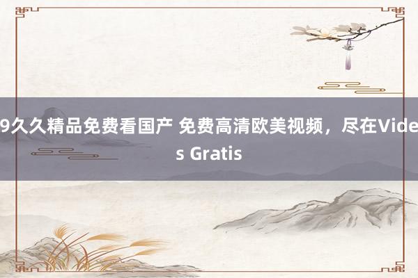 99久久精品免费看国产 免费高清欧美视频，尽在Videos Gratis