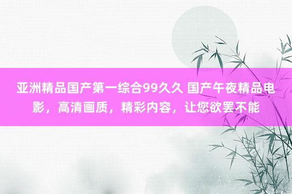 亚洲精品国产第一综合99久久 国产午夜精品电影，高清画质，精彩内容，让您欲罢不能