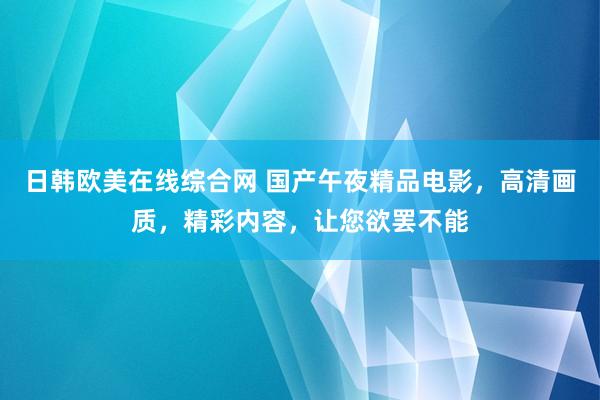 日韩欧美在线综合网 国产午夜精品电影，高清画质，精彩内容，让您欲罢不能