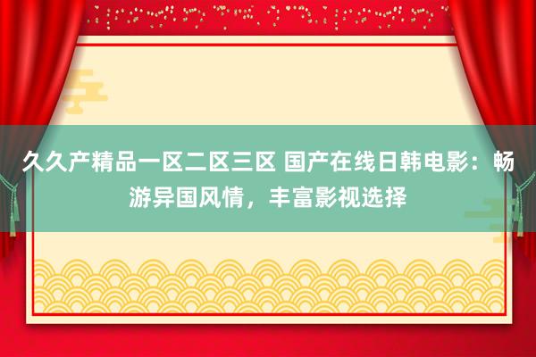 久久产精品一区二区三区 国产在线日韩电影：畅游异国风情，丰富影视选择