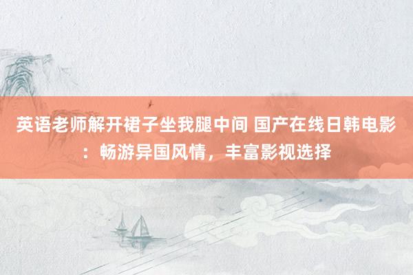 英语老师解开裙子坐我腿中间 国产在线日韩电影：畅游异国风情，丰富影视选择