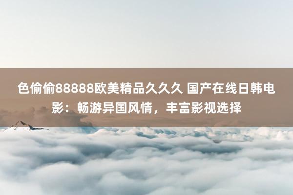 色偷偷88888欧美精品久久久 国产在线日韩电影：畅游异国风情，丰富影视选择