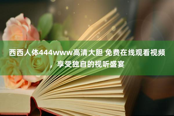 西西人体444www高清大胆 免费在线观看视频，享受独自的视听盛宴