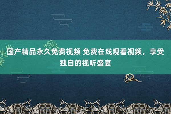 国产精品永久免费视频 免费在线观看视频，享受独自的视听盛宴