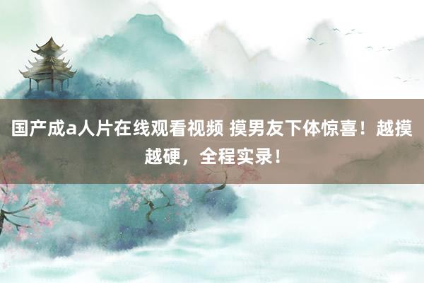国产成a人片在线观看视频 摸男友下体惊喜！越摸越硬，全程实录！