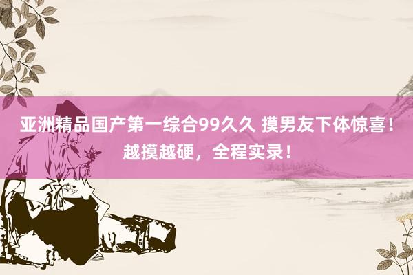 亚洲精品国产第一综合99久久 摸男友下体惊喜！越摸越硬，全程实录！