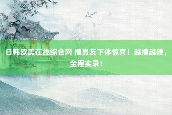 日韩欧美在线综合网 摸男友下体惊喜！越摸越硬，全程实录！