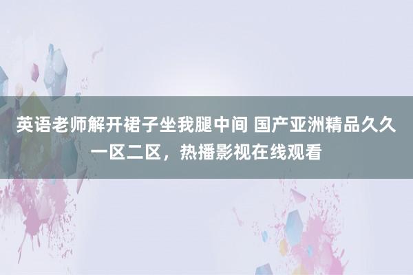 英语老师解开裙子坐我腿中间 国产亚洲精品久久一区二区，热播影视在线观看